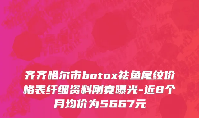 齐齐哈尔市botox祛鱼尾纹价格表纤细资料刚竟曝光-近8个月均价为5667元