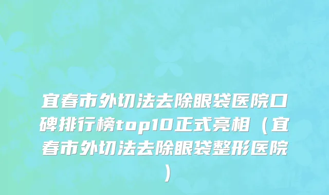 宜春市外切法去除眼袋医院口碑排行榜top10正式亮相（宜春市外切法去除眼袋整形医院）