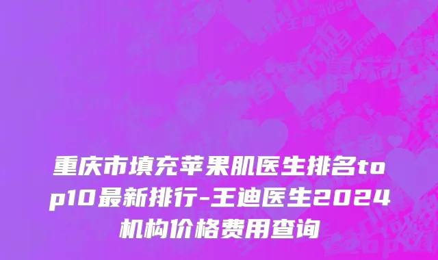重庆市填充苹果肌医生排名top10最新排行-王迪医生2024机构价格费用查询