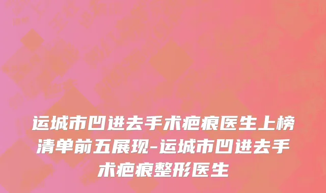 运城市凹进去手术疤痕医生上榜清单前五展现-运城市凹进去手术疤痕整形医生