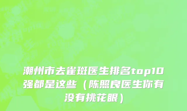 潮州市去雀斑医生排名top10强都是这些（陈照良医生你有没有挑花眼）
