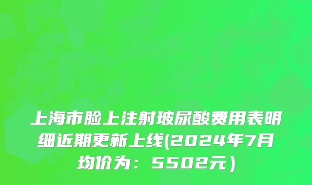 上海市脸上注射玻尿酸费用表明细近期更新上线(2024年7月均价为：5502元）