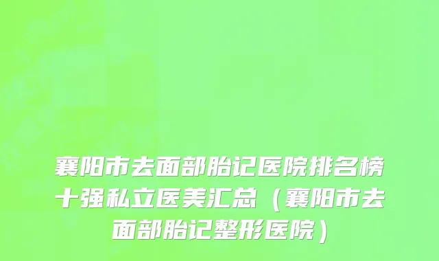 襄阳市去面部胎记医院排名榜十强私立医美汇总（襄阳市去面部胎记整形医院）