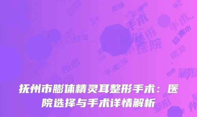 抚州市膨体精灵耳整形手术：医院选择与手术详情解析