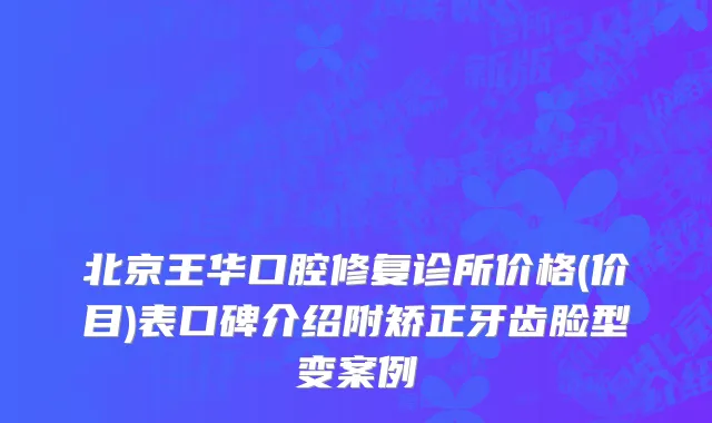 北京王华口腔修复诊所价格(价目)表口碑介绍附矫正牙齿脸型变案例