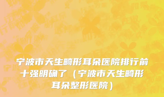 宁波市天生畸形耳朵医院排行前十强明确了（宁波市天生畸形耳朵整形医院）