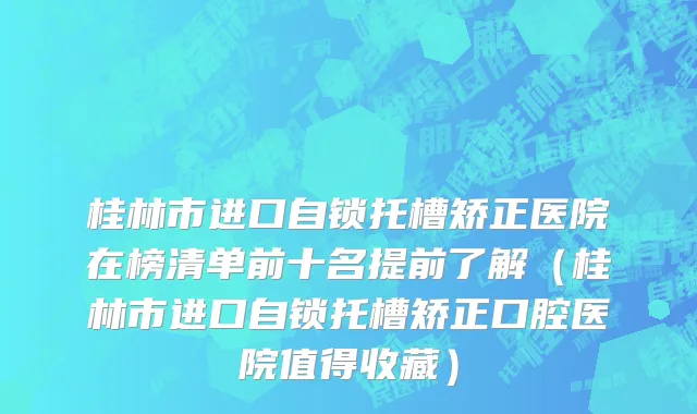 桂林市进口自锁托槽矫正医院在榜清单前十名提前了解（桂林市进口自锁托槽矫正口腔医院值得收藏）