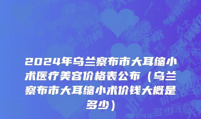2024年乌兰察布市大耳缩小术医疗美容价格表公布（乌兰察布市大耳缩小术价钱大概是多少）