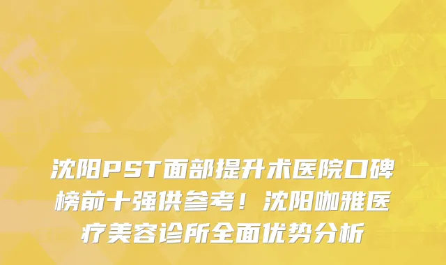 沈阳PST面部提升术医院口碑榜前十强供参考！沈阳咖雅医疗美容诊所全面优势分析