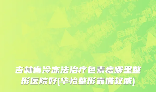 吉林省冷冻法治疗色素痣哪里整形医院好(华怡整形靠谱权威)