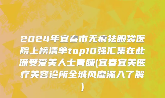 2024年宜春市无痕祛眼袋医院上榜清单top10强汇集在此深受爱美人士青睐(宜春宜美医疗美容诊所全城风靡深入了解)