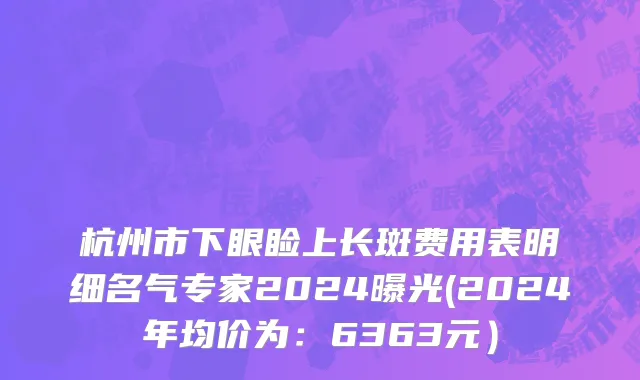 杭州市下眼睑上长斑费用表明细名气专家2024曝光(2024年均价为：6363元）