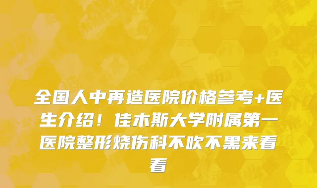 全国人中再造医院价格参考+医生介绍!佳木斯大学附属第一医院整形烧伤科不吹不黑来看看