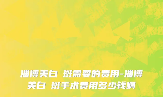 淄博美白袪斑需要的费用-淄博美白袪斑手术费用多少钱啊