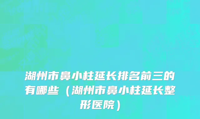湖州市鼻小柱延长排名前三的有哪些（湖州市鼻小柱延长整形医院）