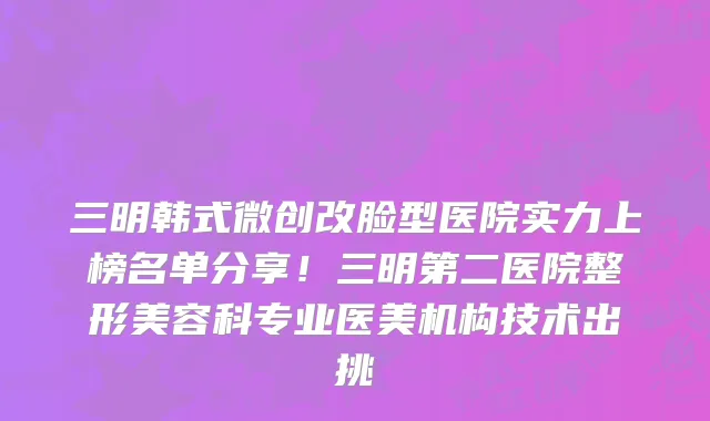 三明韩式微创改脸型医院实力上榜名单分享!三明第二医院整形美容科专业医美机构技术出挑