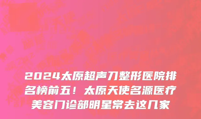 2024太原超声刀整形医院排名榜前五!太原天使名源医疗美容门诊部明星常去这几家