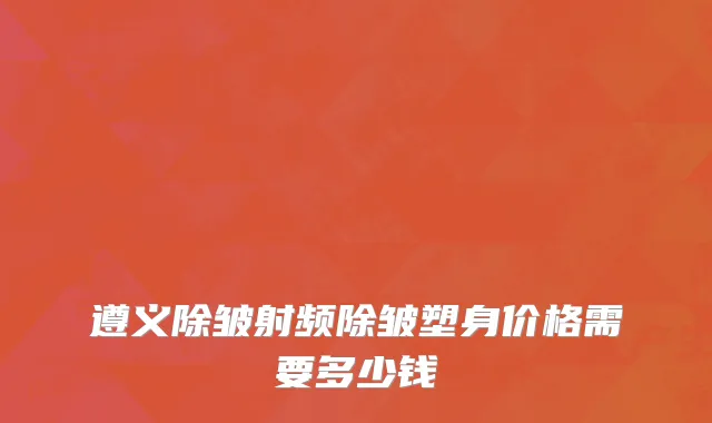 遵义除皱射频除皱塑身价格需要多少钱