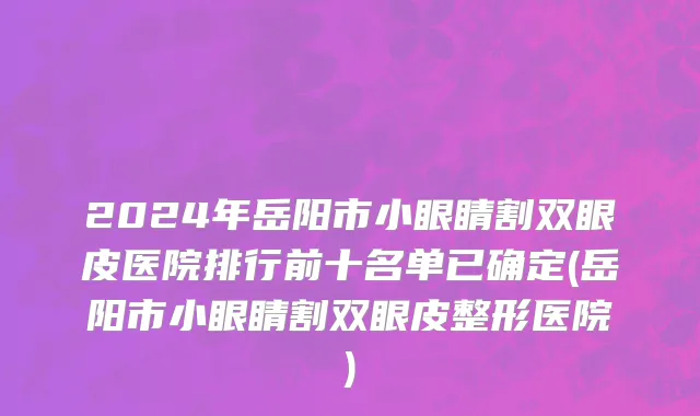 2024年岳阳市小眼睛割双眼皮医院排行前十名单已确定(岳阳市小眼睛割双眼皮整形医院)