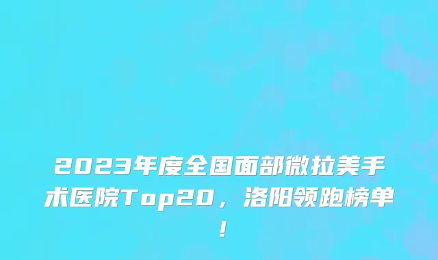 2023年度全国面部微拉美手术医院Top20,洛阳领跑榜单!