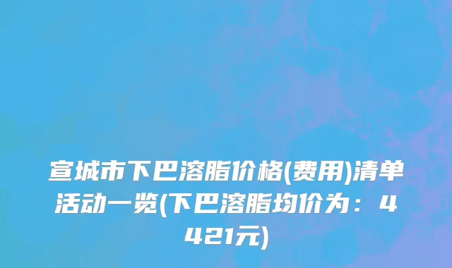 宣城市下巴溶脂价格(费用)清单活动一览(下巴溶脂均价为：4421元)