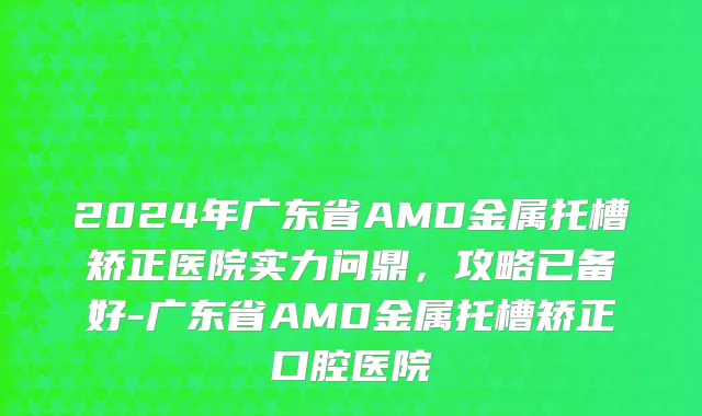 2024年广东省AMD金属托槽矫正医院实力问鼎，攻略已备好-广东省AMD金属托槽矫正口腔医院