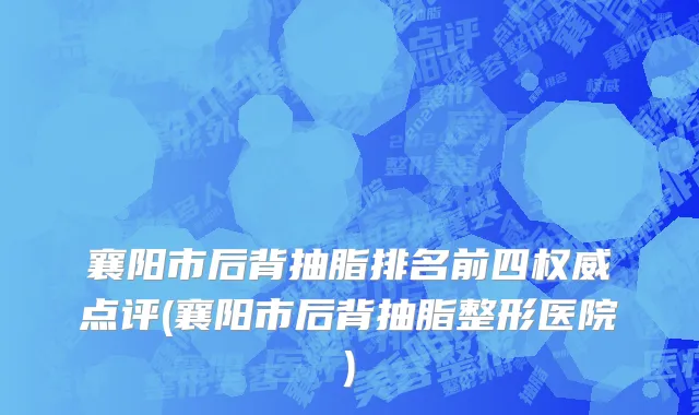 襄阳市后背抽脂排名前四权威点评(襄阳市后背抽脂整形医院)