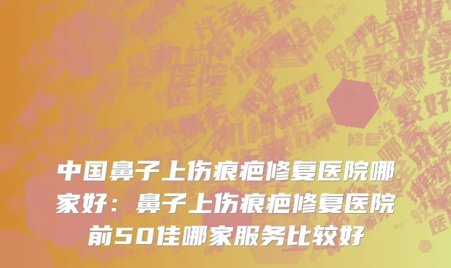 中国鼻子上伤痕疤修复医院哪家好：鼻子上伤痕疤修复医院前50佳哪家服务比较好