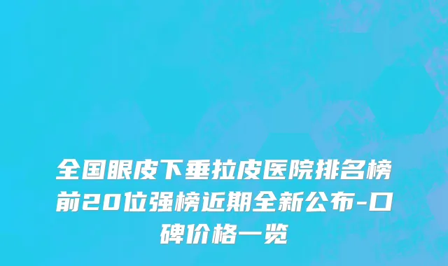 全国眼皮下垂拉皮医院排名榜前20位强榜近期全新公布-口碑价格一览