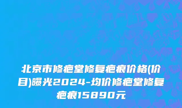 北京市修疤堂修复疤痕价格(价目)曝光2024-均价修疤堂修复疤痕15890元