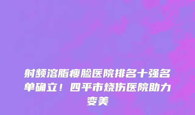 射频溶脂瘦脸医院排名十强名单确立!四平市烧伤医院助力变美