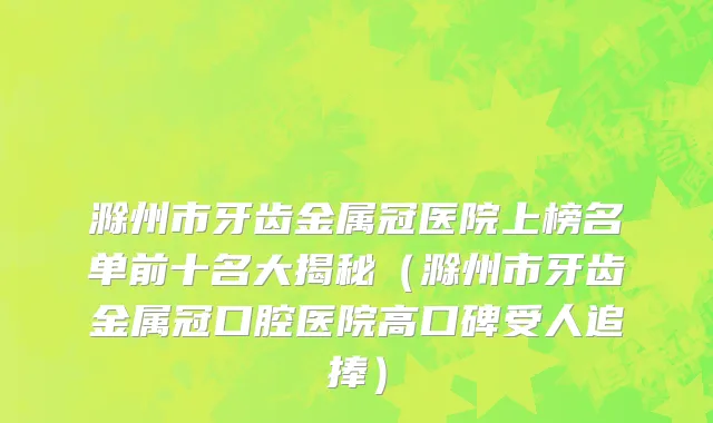 滁州市牙齿金属冠医院上榜名单前十名大揭秘（滁州市牙齿金属冠口腔医院高口碑受人追捧）