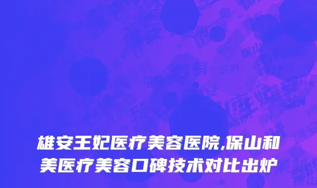 雄安王妃医疗美容医院,保山和美医疗美容口碑技术对比出炉