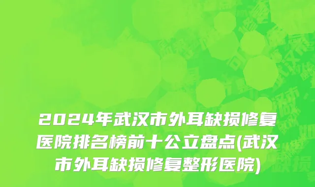 2024年武汉市外耳缺损修复医院排名榜前十公立盘点(武汉市外耳缺损修复整形医院)