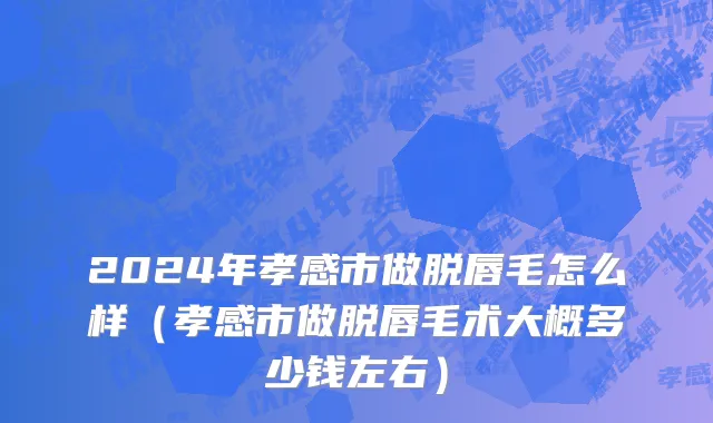 2024年孝感市做脱唇毛怎么样（孝感市做脱唇毛术大概多少钱左右）