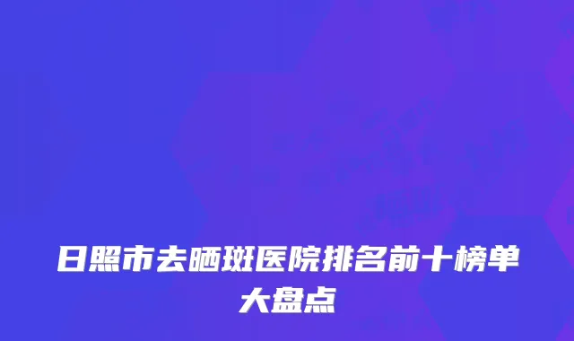 日照市去晒斑医院排名前十榜单大盘点