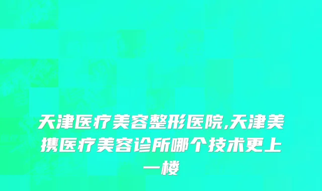 天津医疗美容整形医院,天津美携医疗美容诊所哪个技术更上一楼