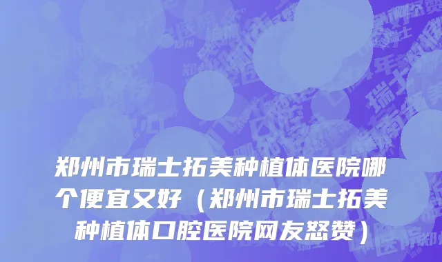 郑州市瑞士拓美种植体医院哪个便宜又好（郑州市瑞士拓美种植体口腔医院网友怒赞）