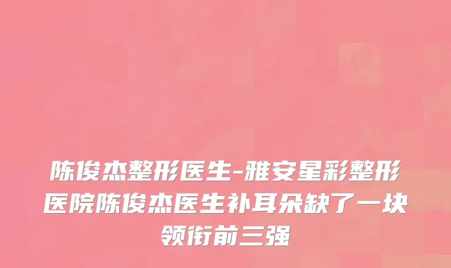 陈俊杰整形医生-雅安星彩整形医院陈俊杰医生补耳朵缺了一块领衔前三强