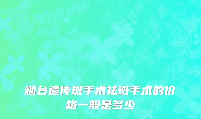 烟台遗传斑手术祛斑手术的价格一般是多少