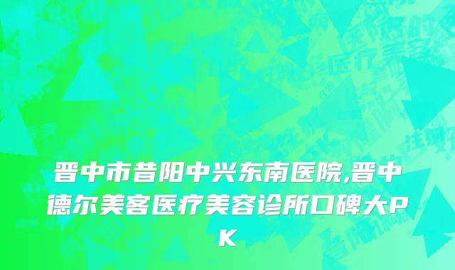 晋中市昔阳中兴东南医院,晋中德尔美客医疗美容诊所口碑大PK