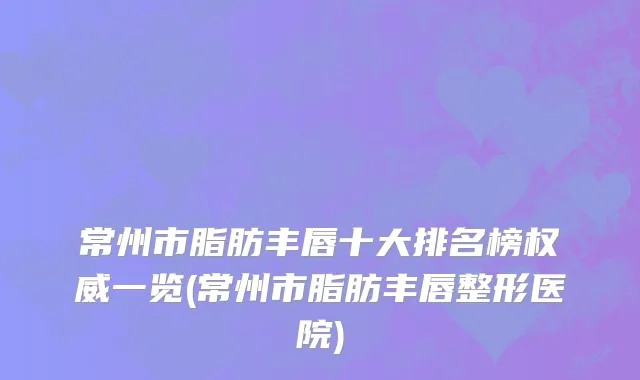 常州市脂肪丰唇十大排名榜权威一览(常州市脂肪丰唇整形医院)