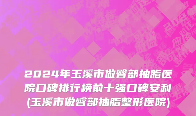2024年玉溪市做臀部抽脂医院口碑排行榜前十强口碑安利(玉溪市做臀部抽脂整形医院)