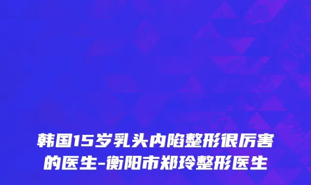 韩国15岁乳头内陷整形很厉害的医生-衡阳市郑玲整形医生