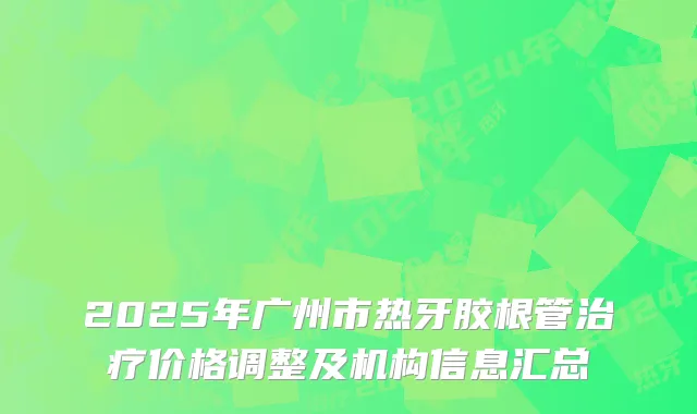 2025年广州市热牙胶根管治疗价格调整及机构信息汇总