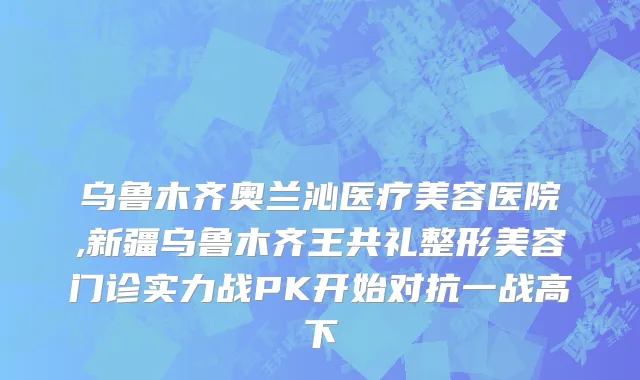 乌鲁木齐奥兰沁医疗美容医院,新疆乌鲁木齐王共礼整形美容门诊实力战PK开始对抗一战高下