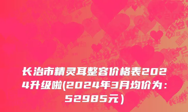 长治市精灵耳整容价格表2024升级啦(2024年3月均价为：52985元）