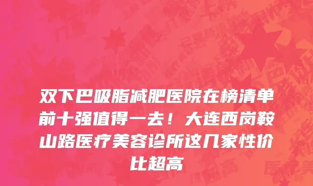 双下巴吸脂减肥医院在榜清单前十强值得一去!大连西岗鞍山路医疗美容诊所这几家性价比超高