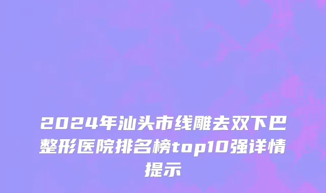 2024年汕头市线雕去双下巴整形医院排名榜top10强详情提示