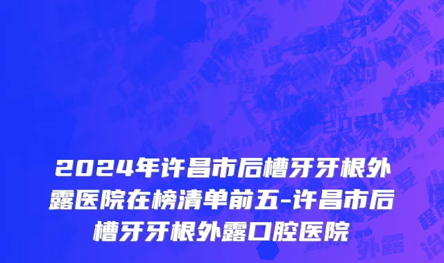 2024年许昌市后槽牙牙根外露医院在榜清单前五-许昌市后槽牙牙根外露口腔医院